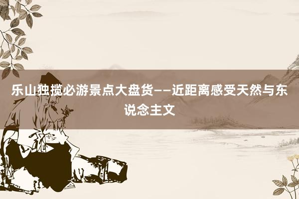 乐山独揽必游景点大盘货——近距离感受天然与东说念主文